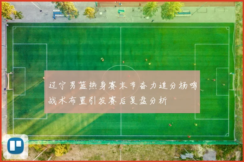 辽宁男篮热身赛末节奋力追分杨鸣战术布置引发赛后复盘分析