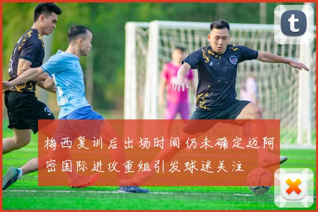 梅西复训后出场时间仍未确定迈阿密国际进攻重组引发球迷关注