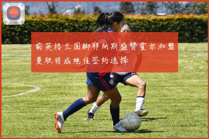 前英格兰国脚耶纳斯盛赞霍尔加盟曼联将成绝佳签约选择
